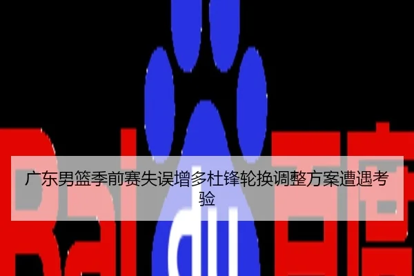 广东男篮季前赛失误增多杜锋轮换调整方案遭遇考验