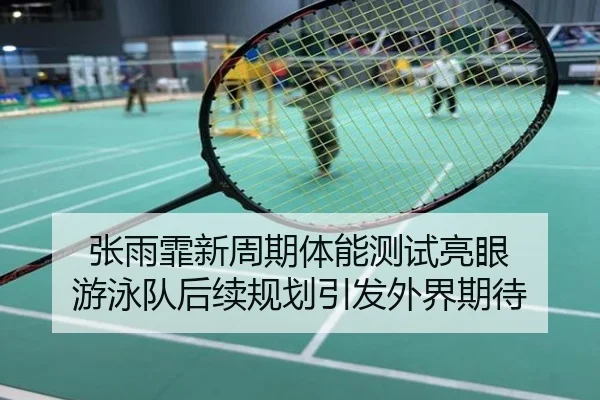 张雨霏新周期体能测试亮眼 游泳队后续规划引发外界期待