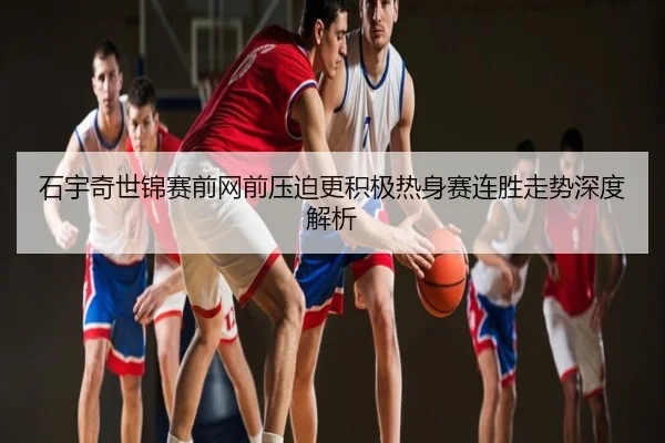 石宇奇世锦赛前网前压迫更积极热身赛连胜走势深度解析