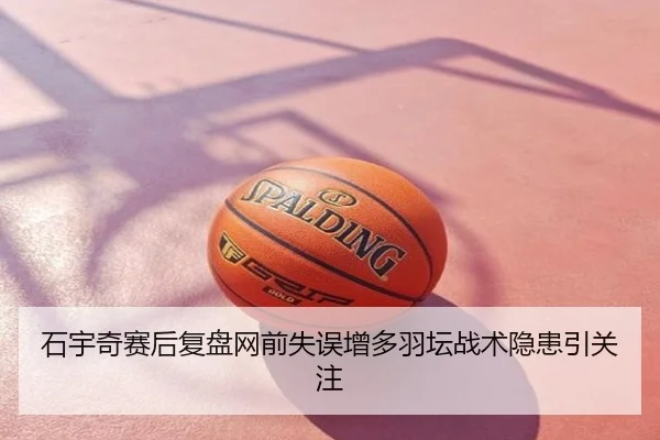 石宇奇赛后复盘网前失误增多羽坛战术隐患引关注